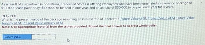 As a result of a slowdown in operations, Tradewind Stores is offering employees who have been terminated a severance package of
$109,000 cash paid today, $109,000 to be paid in one year, and an annuity of $30,000 to be paid each year for 8 years.
Required:
What is the present value of the package assuming an interest rate of 9 percent? (Future Value of $1. Present Value of $1. Euture Value
Annuity of $1. Present Value Annuity of $1.)
Note: Use appropriate factor(s) from the tables provided. Round the final answer to nearest whole dollar.
Present Value
