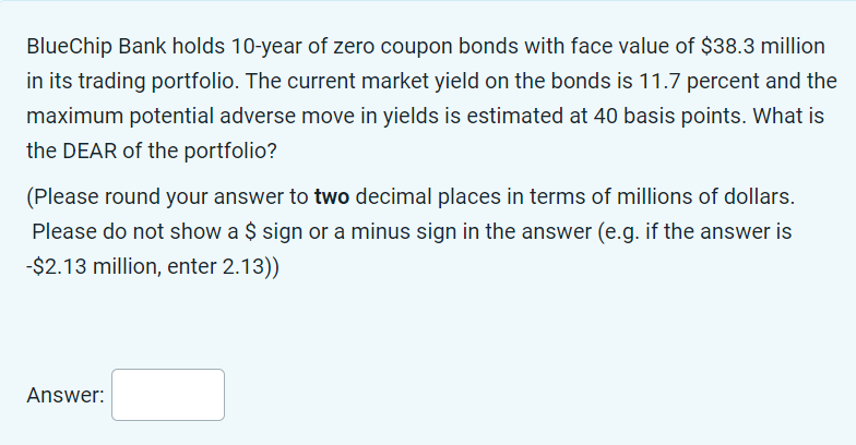 BlueChip Bank holds 10-year of zero coupon bonds with face value of $38.3 million
in its trading portfolio. The current market yield on the bonds is 11.7 percent and the
maximum potential adverse move in yields is estimated at 40 basis points. What is
the DEAR of the portfolio?
(Please round your answer to two decimal places in terms of millions of dollars.
Please do not show a $ sign or a minus sign in the answer (e.g. if the answer is
-$2.13 million, enter 2.13))
Answer: