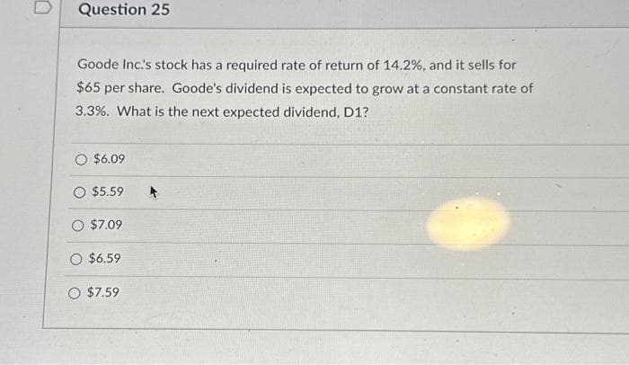 Question 25
Goode Inc.'s stock has a required rate of return of 14.2%, and it sells for
$65 per share. Goode's dividend is expected to grow at a constant rate of
3.3%. What is the next expected dividend, D1?
O $6.09
$5.59 A
O $7.09
O $6.59
O $7.59