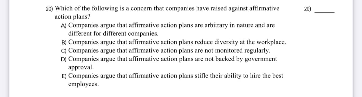 20) Which of the following is a concern that companies have raised against affirmative
action plans?
A) Companies argue that affirmative action plans are arbitrary in nature and are
different for different companies.
B) Companies argue that affirmative action plans reduce diversity at the workplace.
C) Companies argue that affirmative action plans are not monitored regularly.
D) Companies argue that affirmative action plans are not backed by government
approval.
E) Companies argue that affirmative action plans stifle their ability to hire the best
employees.
20)
