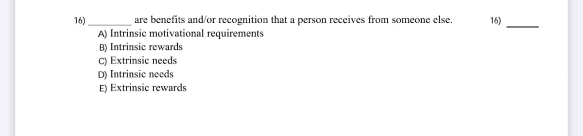 16)
are benefits and/or recognition that a person receives from someone else.
16)
A) Intrinsic motivational requirements
B) Intrinsic rewards
C) Extrinsic needs
D) Intrinsic needs
E) Extrinsic rewards
