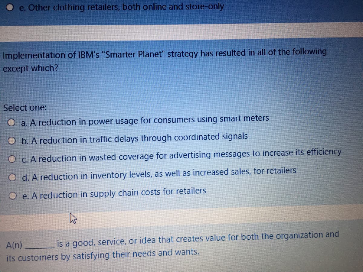 e. Other clothing retailers, both online and store-only
Implementation of IBM's "Smarter Planet" strategy has resulted in all of the following
except which?
Select one:
O a. A reduction in power usage for consumers using smart meters
O b. A reduction in traffic delays through coordinated signals
O c. A reduction in wasted coverage for advertising messages to increase its efficiency
O d. A reduction in inventory levels, as well as increased sales, for retailers
O e. A reduction in supply chain costs for retailers
A(n)
is a good, service, or idea that creates value for both the organization and
its customers by satisfying their needs and wants.
