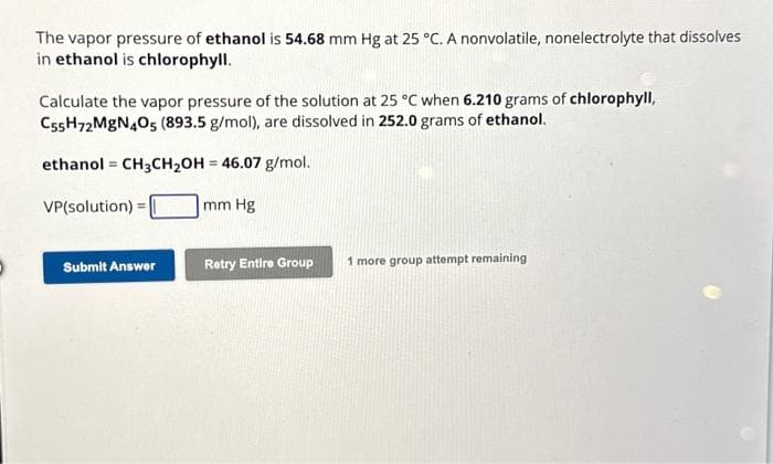 The vapor pressure of ethanol is 54.68 mm Hg at 25 °C. A nonvolatile, nonelectrolyte that dissolves
in ethanol is chlorophyll.
Calculate the vapor pressure of the solution at 25 °C when 6.210 grams of chlorophyll,
C55H72 MgN405 (893.5 g/mol), are dissolved in 252.0 grams of ethanol.
ethanol CH3CH₂OH = 46.07 g/mol.
VP(solution) =
mm Hg
=
Submit Answer
Retry Entire Group
1 more group attempt remaining