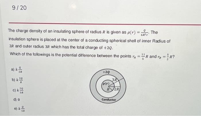 9/20
The charge density of an insulating sphere of radius R is given as p(r)
The
6R³r
insulation sphere is placed at the center of a conducting spherical shell of inner Radius of
2R and outer radius 3R which has the total charge of +20.
Which of the followings is the potential difference between the points ₁ = R and r =R?
a) k
b) k20
c) k20
SR
d) o
e) k
+2Q
3R
R 2R
p(r)
Conductor
=