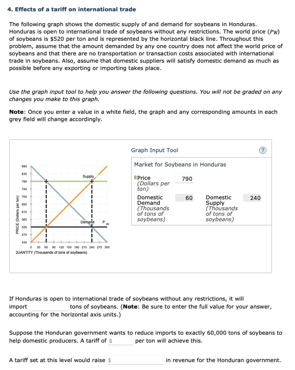 4. Effects of a tariff on international trade
The following graph shows the domestic supply of and demand for soybeans in Honduras.
Honduras is open to international trade of soybeans without any restrictions. The world price (Pw)
of soybeans is $520 per ton and is represented by the horizontal black line. Throughout this
problem, assume that the amount demanded by any one country does not affect the world price of
soybeans and that there are no transportation or transaction costs associated with international
trade in soybeans. Also, assume that domestic suppliers will satisfy domestic demand as much as
possible before any exporting or importing takes place.
Use the graph input tool to help you answer the following questions. You will not be graded on any
changes you make to this graph.
Note: Once you enter a value in a white field, the graph and any corresponding amounts in each
grey field will change accordingly.
PRICE (Dollars per ton)
880
835
790
745
700
655
610
565
520
475
430
+
I
I
Supply
Demand
1
P
W
0 30 60 90 120 150 180 210 240 270 300
QUANTITY (Thousands of tons of soybeans)
Graph Input Tool
Market for Soybeans in Honduras
Price
(Dollars per
ton)
Domestic
Demand
(Thousands
of tons of
soybeans)
A tariff set at this level would raise $
790
60
Domestic
Supply
(Thousands
of tons of
soybeans)
(?)
240
If Honduras is open to international trade of soybeans without any restrictions, it will
import
tons of soybeans. (Note: Be sure to enter the full value for your answer,
accounting for the horizontal axis units.)
Suppose the Honduran government wants to reduce imports to exactly 60,000 tons of soybeans to
help domestic producers. A tariff of $
per ton will achieve this.
in revenue for the Honduran government.