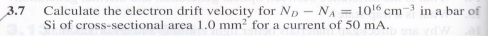 3.7
Calculate the electron drift velocity for Np - NA = 1016 cm-3 in a bar of
Si of cross-sectional area 1.0 mm? for a current of 50 mA.
