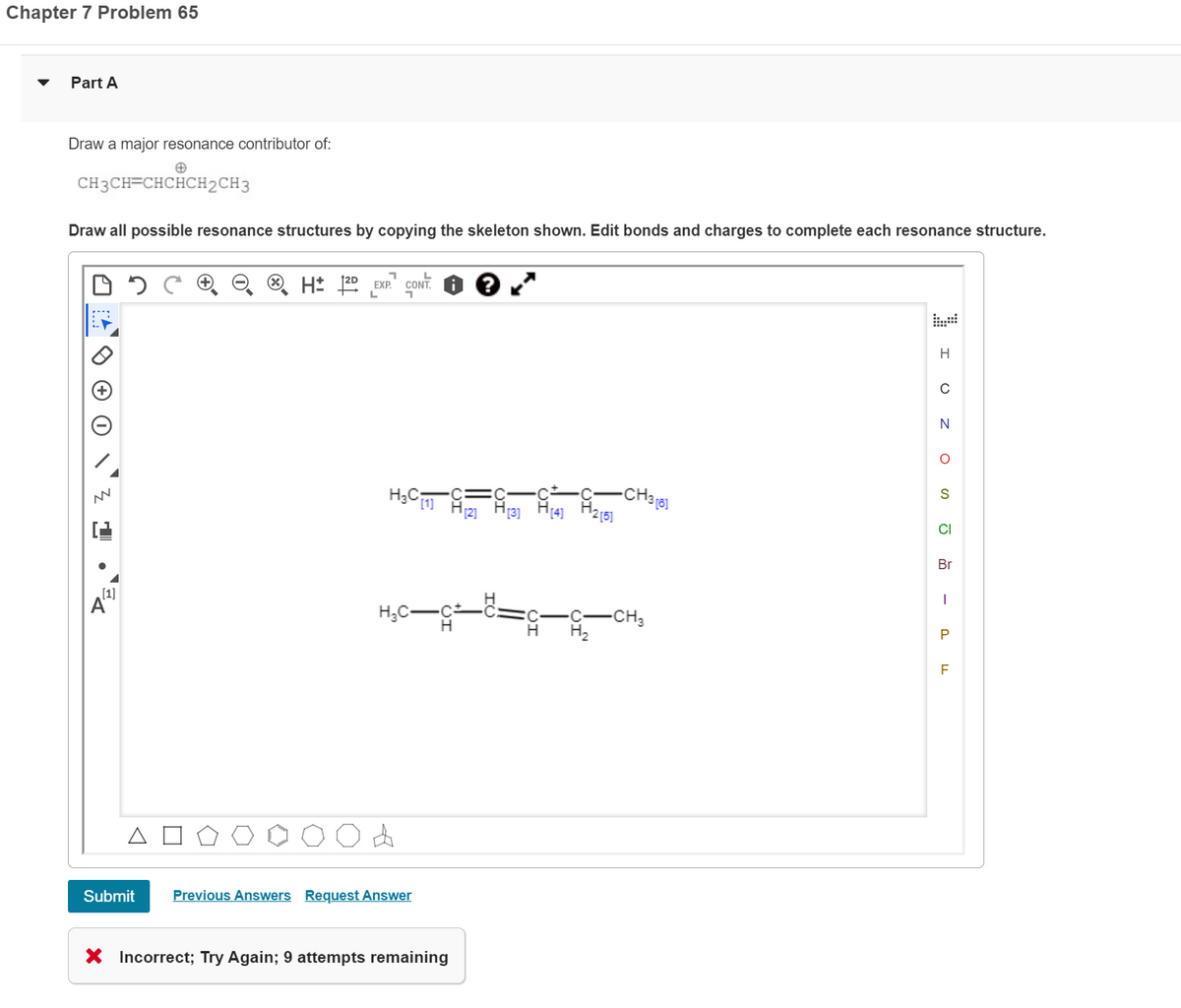 Chapter 7 Problem 65
Part A
Draw a major resonance contributor of:
CH3CH=CHCHCH2CH3
Draw all possible resonance structures by copying the skeleton shown. Edit bonds and charges to complete each resonance structure.
NN
1
[1]
Δ
Submit
H 2D EXP
L
H₂C-
H₂C[1] [2] [3] [4]
4
>10<
Previous Answers Request Answer
L
X Incorrect; Try Again; 9 attempts remaining
2[5]
-CH3 [6]
-CH₂
H
с
N
O
S
CI
Br
I
P
LL
F