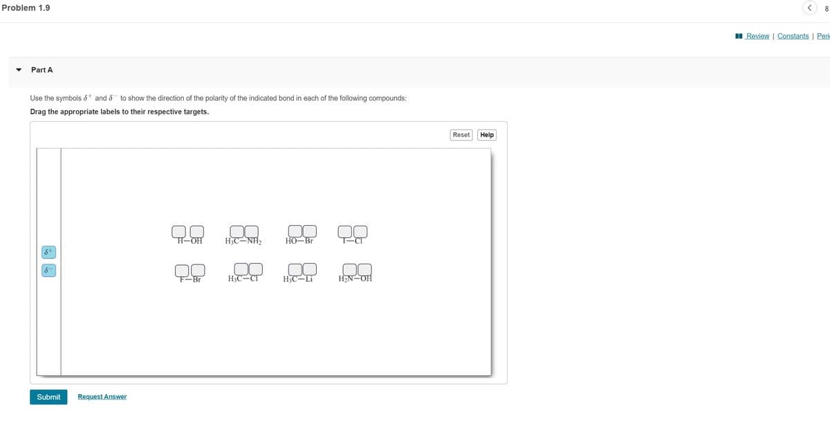 Problem 1.9
▼
Part A
Use the symbols and to show the direction of the polarity of the indicated bond in each of the following compounds:
Drag the appropriate labels to their respective targets.
S+
S
Submit
Request Answer
H-OH
F-Br
HỌC-NH2 HO-Br
H3C-CI
H3C-Li
H₂N-OH
Reset
Help
<
8
Review | Constants | Peri
