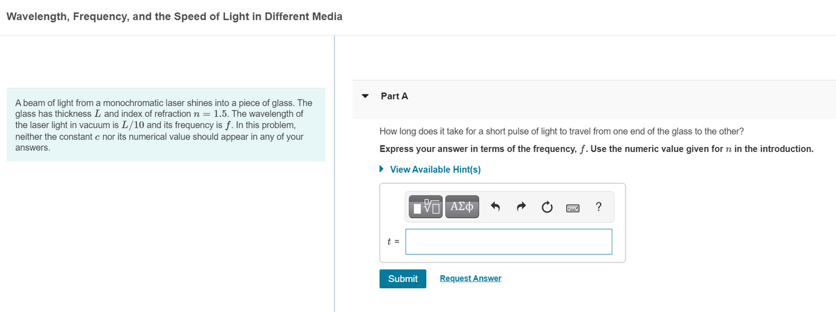 Wavelength, Frequency, and the Speed of Light in Different Media
Part A
A beam of light from a monochromatic laser shines into a piece of glass. The
glass has thickness L and index of refraction n = 1.5. The wavelength of
the laser light in vacuum is L/10 and its frequency is f. In this problem,
neither the constant c nor its numerical value should appear in any of your
How long does it take for a short pulse of light to travel from one end of the glass to the other?
Express your answer in terms of the frequency, f. Use the numeric value given for n in the introduction.
answers.
• View Available Hint(s)
t =
Submit
Request Answer
