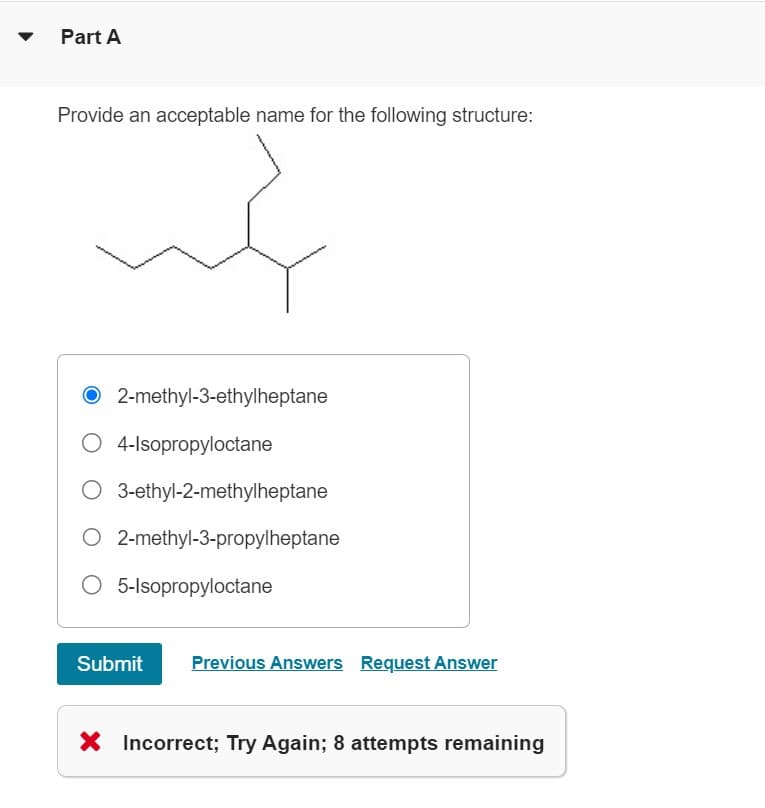 Part A
Provide an acceptable name for the following structure:
2-methyl-3-ethylheptane
O 4-Isopropyloctane
O 3-ethyl-2-methylheptane
O2-methyl-3-propylheptane
5-Isopropyloctane
Submit
Previous Answers Request Answer
X Incorrect; Try Again; 8 attempts remaining