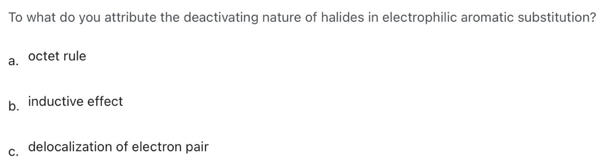 To what do you attribute the deactivating nature of halides in electrophilic aromatic substitution?
octet rule
a.
b.
inductive effect
delocalization of electron pair
C.