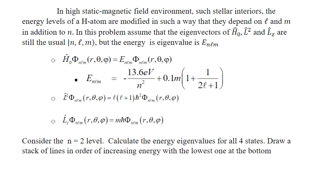 In high static-magnetic field environment, such stellar interiors, the
energy levels of a H-atom are modified in such a way that they depend on l and m
in addition to n. In this problem assume that the eigenvectors of Ĥo, Î² and Î₂ are
still the usual In, l, m), but the energy is eigenvalue is Enem
O
Ĥ
Φ nem (r,0,0) = EnemÞµlm (1,0,0)
13.6eV
■
E
'nlm
=
+0.1m 1+
n
。 Znm (1,0,0) = l (l+1)ħ²Þntm (r,0,0)
O Î₂nem (r,0,0) = mħÞ,
Dnem (1,0,0)
1
2l+1
Consider the n = 2 level. Calculate the energy eigenvalues for all 4 states. Draw a
stack of lines in order of increasing energy with the lowest one at the bottom