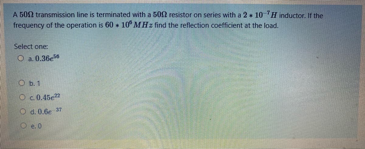 A 502 transmission line is terminated with a 502 resistor on series with a 2 * 10 H inductor. If the
frequency of the operation is 60 10° MHz find the reflection coefficient at the load.
*
Select one:
O a. 0.36e56
О .1
O c.0.45e22
O d. 0.6e 37
Oe. 0
