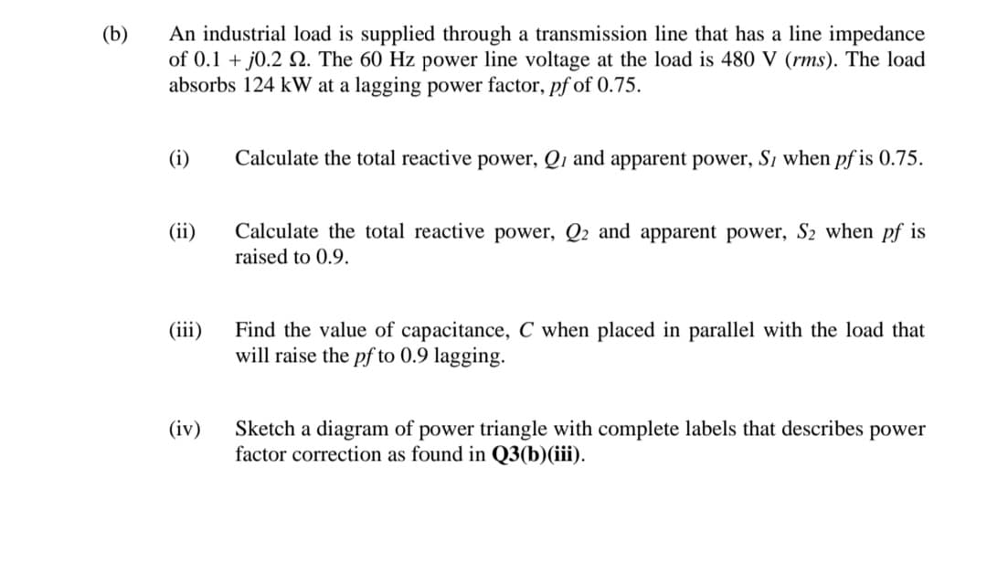 (b)
An industrial load is supplied through a transmission line that has a line impedance
of 0.1 + j0.2 Q. The 60 Hz power line voltage at the load is 480 V (rms). The load
absorbs 124 kW at a lagging power factor, pf of 0.75.
(i)
Calculate the total reactive power, Q, and apparent power, S, when pf is 0.75.
(ii)
Calculate the total reactive power, Q2 and apparent power, S2 when pf is
raised to 0.9.
Find the value of capacitance, C when placed in parallel with the load that
will raise the pf to 0.9 lagging.
(iii)
(iv)
Sketch a diagram of power triangle with complete labels that describes
factor correction as found in Q3(b)(iii).
power
