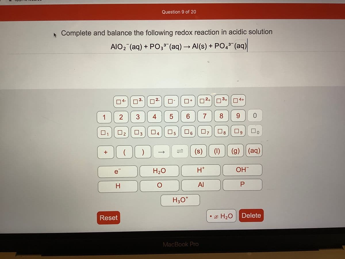 Question 9 of 20
Complete and balance the following redox reaction in acidic solution
AIO2 (aq) + PO33" (aq) → Al(s) + PO43 (aq)
->
04-
3.
D2-
D-
2+
3+
O 4+
+
1
2
4
7
8
9.
O2
O3
O7
O9
4
6.
8
0.
(s)
(1)
(g) (aq)
H20
H*
OH
H
Al
H30*
Reset
• x H20
Delete
MacBook Pro
