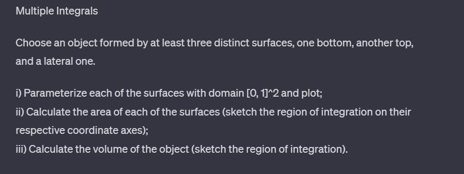 Multiple Integrals
Choose an object formed by at least three distinct surfaces, one bottom, another top,
and a lateral one.
i) Parameterize each of the surfaces with domain [0, 1]^2 and plot;
ii) Calculate the area of each of the surfaces (sketch the region of integration on their
respective coordinate axes);
iii) Calculate the volume of the object (sketch the region of integration).