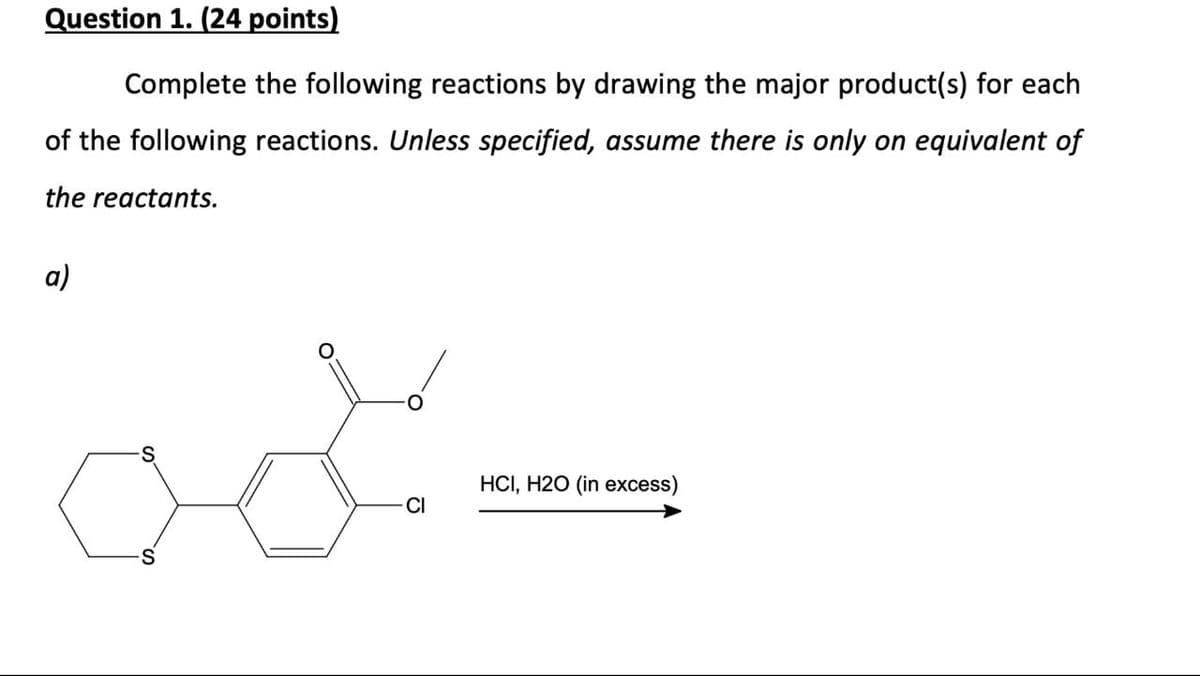 Question 1. (24 points)
Complete the following reactions by drawing the major product(s) for each
of the following reactions. Unless specified, assume there is only on equivalent of
the reactants.
a)
act.
HCI, H2O (in excess)
CI