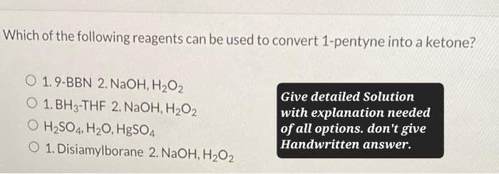 Which of the following reagents can be used to convert 1-pentyne into a ketone?
O 1.9-BBN 2. NaOH, H₂O2
O 1. BH3-THF 2. NaOH, H₂O2
O H2SO4, H2O, HgSO4
O 1. Disiamylborane 2. NaOH, H₂O2
Give detailed Solution
with explanation needed
of all options. don't give
Handwritten answer.