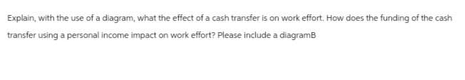 Explain, with the use of a diagram, what the effect of a cash transfer is on work effort. How does the funding of the cash
transfer using a personal income impact on work effort? Please include a diagramB