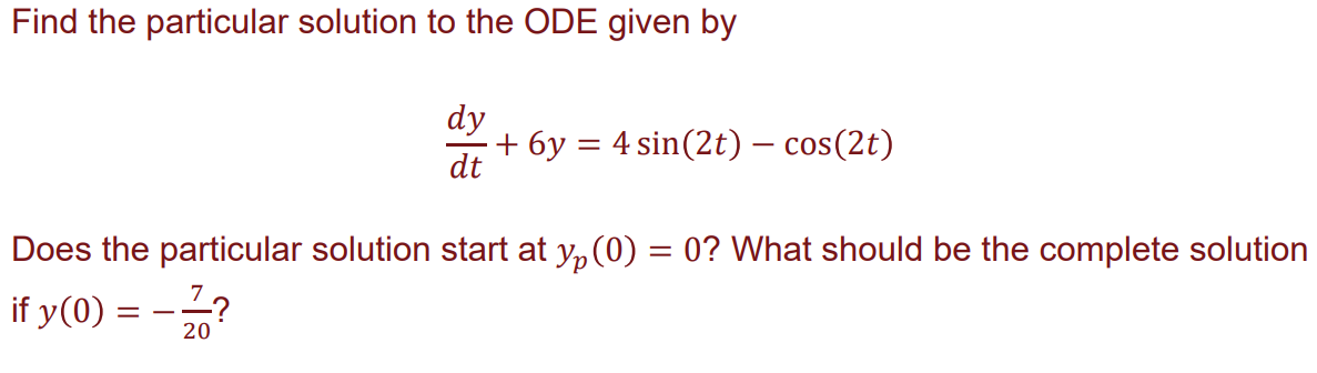 Find the particular solution to the ODE given by
dy
dt
+ 6y = 4 sin(2t) — cos(2t)
Does the particular solution start at yp (0) = 0? What should be the complete solution
if y(0) = -²2/?
20