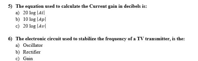 5) The equation used to calculate the Current gain in decibels is:
a) 20 log |Ai|
b) 10 log |Ap|
c) 20 log |Av|
6) The electronic circuit used to stabilize the frequency of a TV transmitter, is the:
a) Oscillator
b) Rectifier
c) Gain
