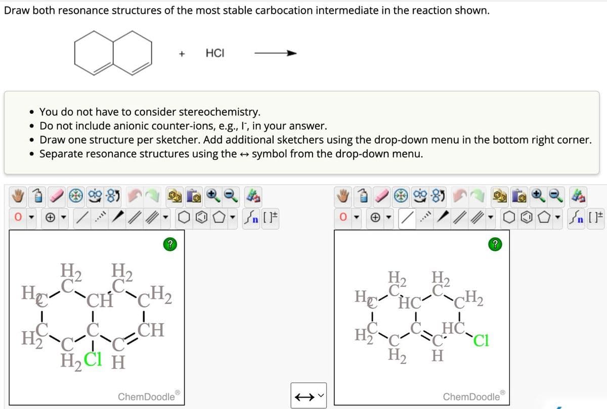 Draw both resonance structures of the most stable carbocation intermediate in the reaction shown.
+
HCI
• You do not have to consider stereochemistry.
• Do not include anionic counter-ions, e.g., I, in your answer.
• Draw one structure per sketcher. Add additional sketchers using the drop-down menu in the bottom right corner.
• Separate resonance structures using the → symbol from the drop-down menu.
H₂ H₁₂
C C
HECH
H₂ C
H2Cl H
?
▾
n
CH₂
H₁₂
C
HE HC
CH
H₂
H2
ChemDoodle
H₁₂
CH2
HC
C
Cl
H
?
ChemDoodle
F
n [F