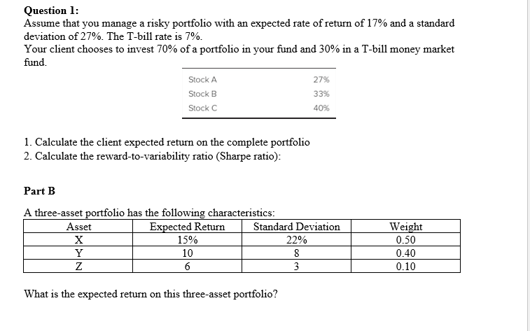 Question 1:
Assume that you manage a risky portfolio with an expected rate of return of 17% and a standard
deviation of 27%. The T-bill rate is 7%.
Your client chooses to invest 70% of a portfolio in your fund and 30% in a T-bill money market
fund.
Stock A
Stock B
Stock C
1. Calculate the client expected return on the complete portfolio
2. Calculate the reward-to-variability ratio (Sharpe ratio):
Part B
A three-asset portfolio has the following characteristics:
Expected Return
Asset
X
Y
Z
15%
10
6
Standard Deviation
What is the expected return on this three-asset portfolio?
27%
33%
40%
22%
8
3
Weight
0.50
0.40
0.10