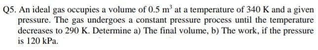 Q5. An ideal gas occupies a volume of 0.5 m³ at a temperature of 340 K and a given
pressure. The gas undergoes a constant pressure process until the temperature
decreases to 290 K. Determine a) The final volume, b) The work, if the pressure
is 120 kPa.