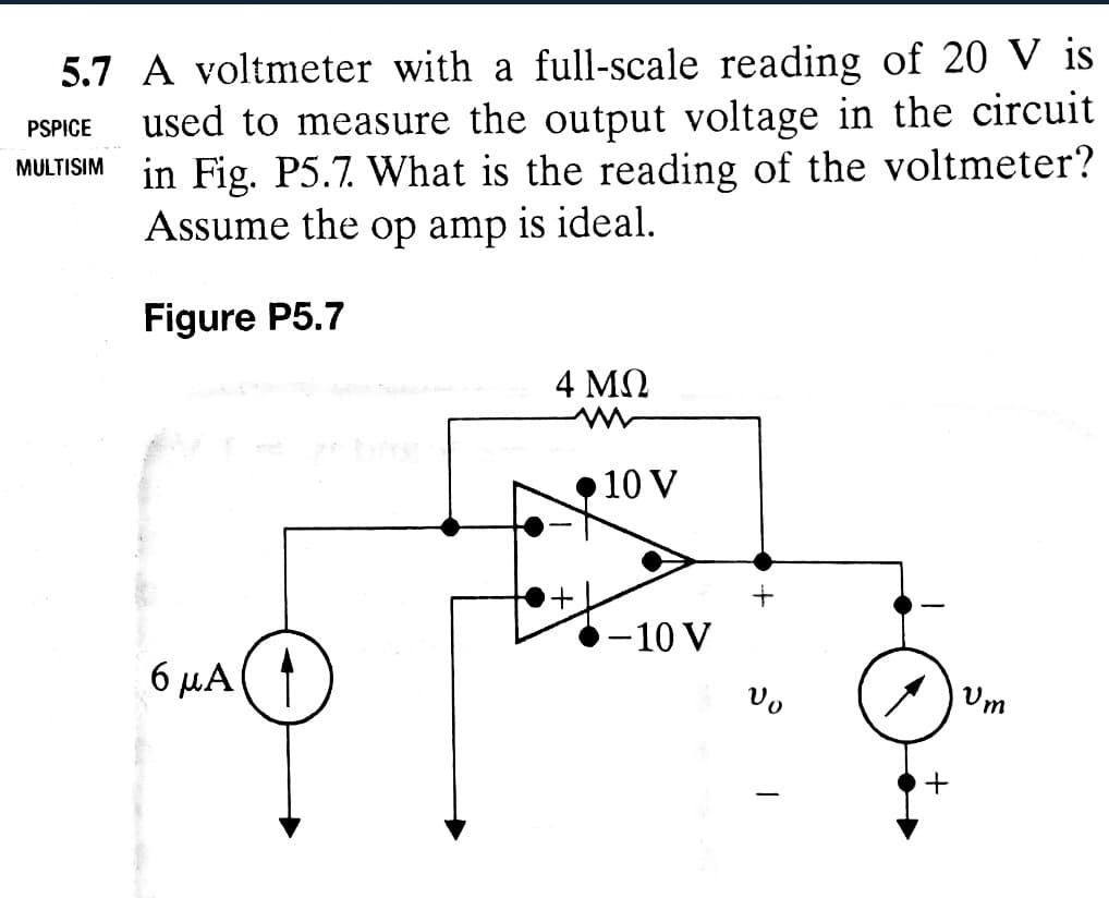 PSPICE
5.7 A voltmeter with a full-scale reading of 20 V is
used to measure the output voltage in the circuit
in Fig. P5.7. What is the reading of the voltmeter?
Assume the op amp is ideal.
MULTISIM
Figure P5.7
4 ΜΩ
10 V
6ма
-10 V
+
+
Um