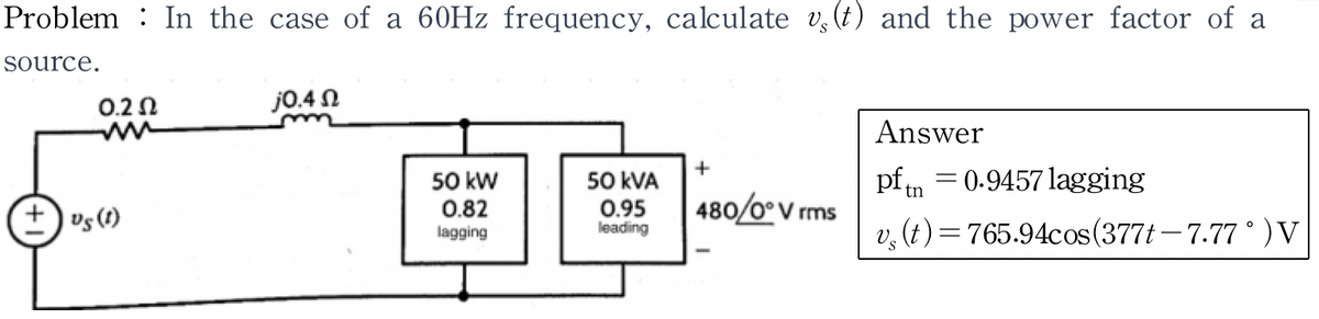 Problem : In the case of a 60Hz frequency, calculate v§ (t) and the power factor of a
source.
0.20
+ US (1)
j0.4 Ω
50 kW
50 kVA
36
0.82
0.95
lagging
leading
+
480/0° Vrms
Answer
pftn0.9457 lagging
v (t) = 765.94cos (377t-7.77 ° )V