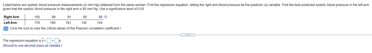 Listed below are systolic blood pressure measurements (in mm Hg) obtained from the same woman. Find the regression equation, letting the right arm blood pressure be the predictor (x) variable. Find the best predicted systolic blood pressure in the left arm
given that the systolic blood pressure in the right arm is 95 mm Hg. Use a significance level of 0.05.
Right Arm
100
99
91
80
80 O
Left Arm
176
169
181
142
144
E Click the icon to view the critical values of the Pearson correlation coefficient r
.....
The regression equation is y =+ x.
s%3D
(Round to one decimal place as needed.)
