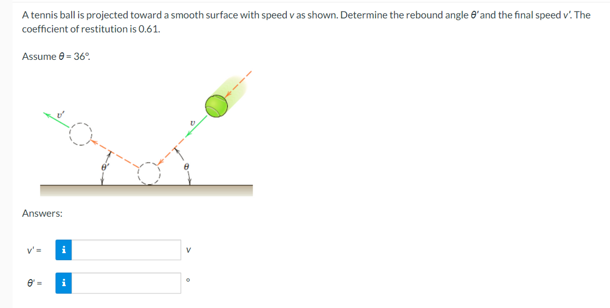 A tennis ball is projected toward a smooth surface with speed v as shown. Determine the rebound angle e'and the final speed v'. The
coefficient of restitution is 0.61.
Assume e = 36°.
Answers:
v' =
O' =
