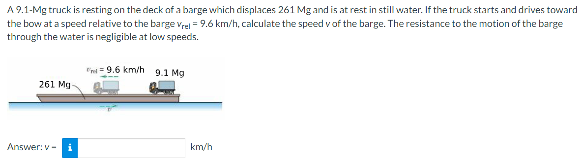 A 9.1-Mg truck is resting on the deck of a barge which displaces 261 Mg and is at rest in still water. If the truck starts and drives toward
the bow at a speed relative to the barge vrel = 9.6 km/h, calculate the speed v of the barge. The resistance to the motion of the barge
through the water is negligible at low speeds.
Vrel = 9.6 km/h
9.1 Mg
261 Mg
Answer: v =
i
km/h

