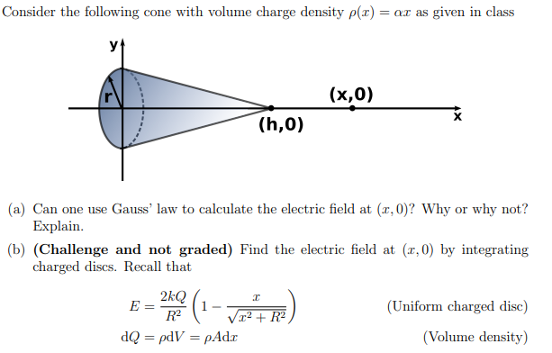 Consider the following cone with volume charge density p(x) = ar as given in class
(h,0)
(a) Can one use Gauss' law to calculate the electric field at (x, 0)? Why or why not?
Explain.
(b) (Challenge and not graded) Find the electric field at (x,0) by integrating
charged discs. Recall that
2kQ
R²
dQ = pdV = pAdx
E =
(x,0)
(1-√₁²++R²)
(Uniform charged disc)
(Volume density)