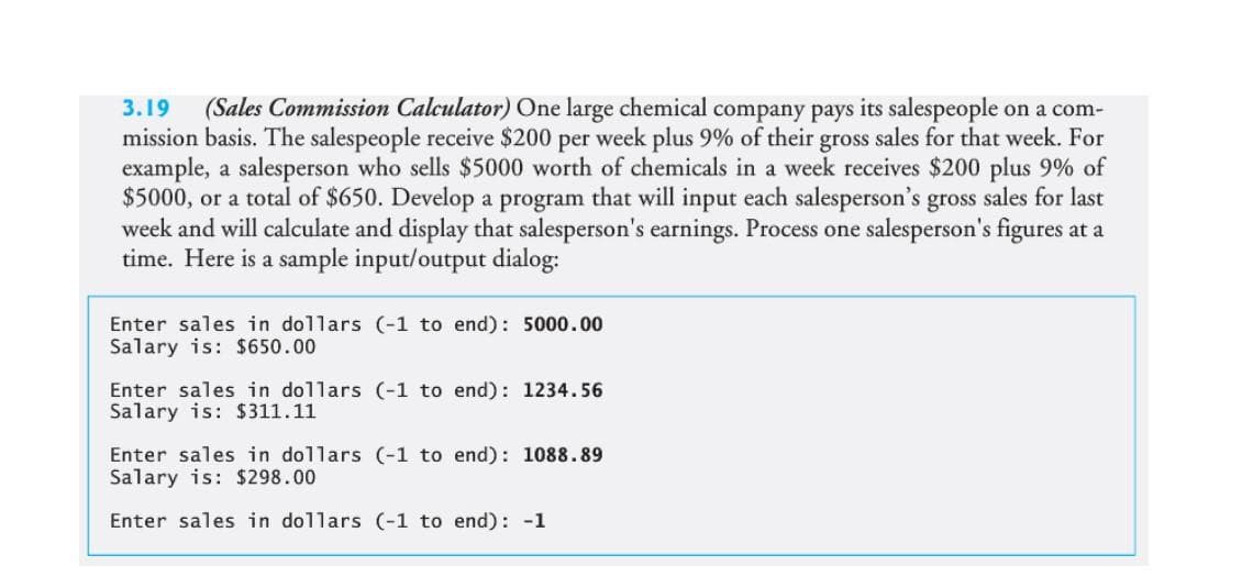 3.19 (Sales Commission Calculator) One large chemical company pays its salespeople on a com-
mission basis. The salespeople receive $200 per week plus 9% of their gross sales for that week. For
example, a salesperson who sells $5000 worth of chemicals in a week receives $200 plus 9% of
$5000, or a total of $650. Develop a program that will input each salesperson's gross sales for last
week and will calculate and display that salesperson's earnings. Process one salesperson's figures at a
time. Here is a sample input/output dialog:
Enter sales in dollars (-1 to end): 5000.00
Salary is: $650.00
Enter sales in dollars (-1 to end): 1234.56
Salary is: $311.11
Enter sales in dollars (-1 to end): 1088.89
Salary is: $298.00
Enter sales in dollars (-1 to end): -1