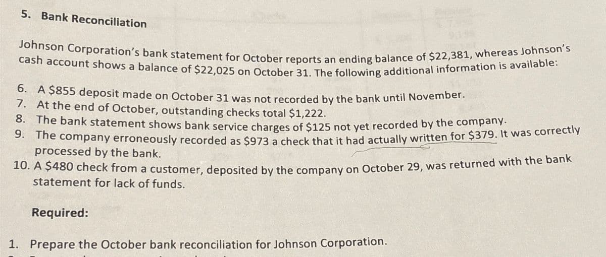 5. Bank Reconciliation
Johnson Corporation's bank statement for October reports an ending balance of $22,381, whereas Johnson's
cash account shows a balance of $22,025 on October 31. The following additional information is available:
6. A $855 deposit made on October 31 was not recorded by the bank until November.
7. At the end of October, outstanding checks total $1,222.
8. The bank statement shows bank service charges of $125 not yet recorded by the company.
9. The company erroneously recorded as $973 a check that it had actually written for $379. It was correctly
processed by the bank.
10. A $480 check from a customer, deposited by the company on October 29, was returned with the bank
statement for lack of funds.
Required:
1. Prepare the October bank reconciliation for Johnson Corporation.