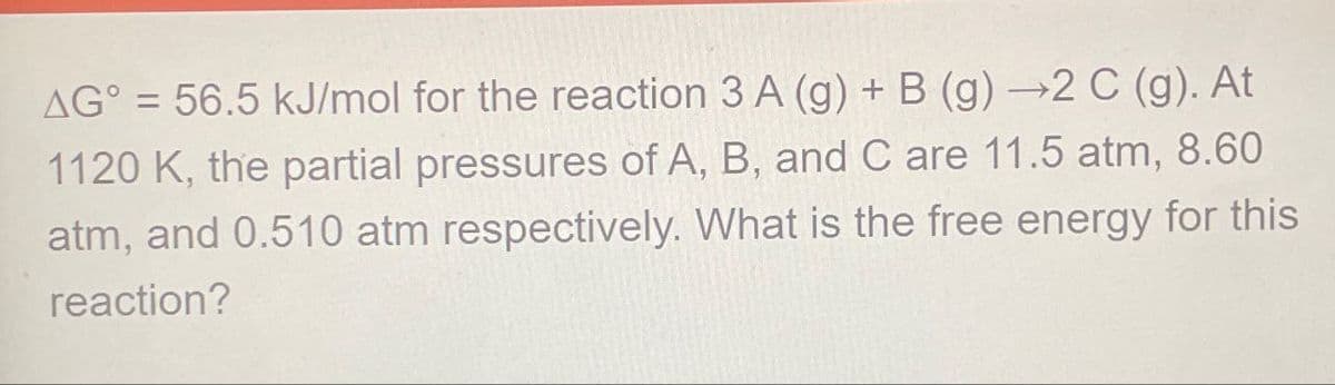 AG°=56.5 kJ/mol for the reaction 3 A (g) + B (g) →2 C (g). At
1120 K, the partial pressures of A, B, and C are 11.5 atm, 8.60
atm, and 0.510 atm respectively. What is the free energy for this
reaction?