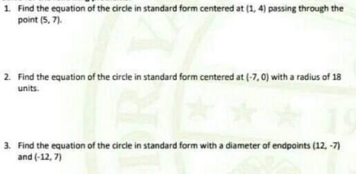 1 Find the equation of the circle in standard form centered at (1, 4) passing through the
point (5, 7).
2. Find the equation of the circle in standard form centered at (-7, 0) with a radius of 18
units.
3. Find the equation of the circle in standard form with a diameter of endpoints (12, -7)
and (-12, 7)
