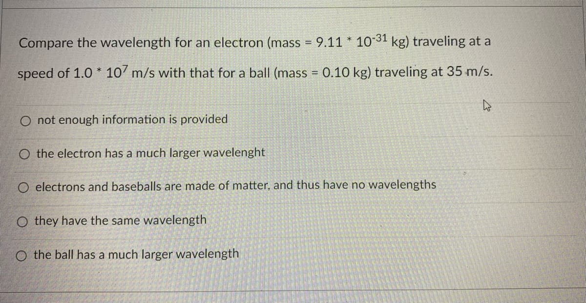Compare the wavelength for an electron (mass = 9.11 * 1031 kg) traveling at a
%3D
speed of 1.0 * 10' m/s with that for a ball (mass = 0.10 kg) traveling at 35 m/s.
O not enough information is provided
O the electron has a much larger wavelenght
electrons and baseballs are made of matter, and thus have no wavelengths
O they have the same wavelength
O the ball has a much larger wavelength
