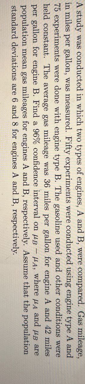 A study was conducted in which two types of engines, A and B, were compared. Gas mileage,
in miles per gallon, was measured. Fifty experiments were conducted using engine type A and
75 experiments were done with engine type B. The gasoline used and other conditions were
held constant. The average gas mileage was 36 miles per gallon for engine A and 42 miles
per gallon for engine B. Find a 96% confidence interval on μB μA, where μд and μв arе
population mean gas mileages for engines A and B, respectively. Assume that the population
standard deviations are 6 and 8 for engines A and B, respectively.
-