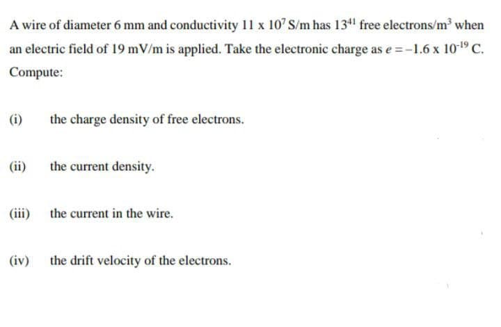 A wire of diameter 6 mm and conductivity 11 x 107 S/m has 1341 free electrons/m³ when
an electric field of 19 mV/m is applied. Take the electronic charge as e =-1.6 x 109 C.
Compute:
(i)
the charge density of free electrons.
(ii)
the current density.
(iii) the current in the wire.
(iv) the drift velocity of the electrons.
