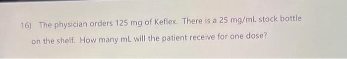 16) The physician orders 125 mg of Keflex. There is a 25 mg/ml stock bottle
on the shelf. How many mL will the patient receive for one dose?
