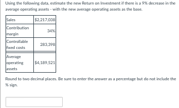 Using the following data, estimate the new Return on Investment if there is a 9% decrease in the
average operating assets - with the new average operating assets as the base.
Sales
$2,217,038
Contribution
margin
Controllable
foxxed costs
Average
operating
assets
34%
283,398
$4,189,521
Round to two decimal places. Be sure to enter the answer as a percentage but do not include the
% sign.