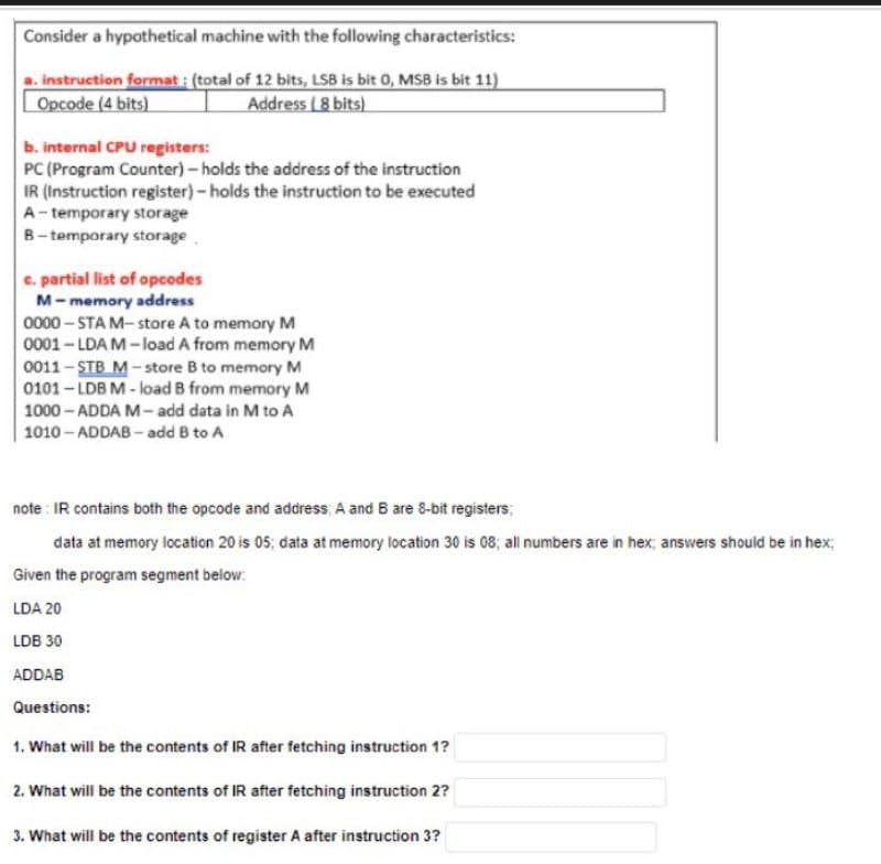 Consider a hypothetical machine with the following characteristics:
a. instruction format: (total of 12 bits, LSB is bit 0, MSB is bit 11)
Opcode (4 bits)
Address (8 bits)
b. internal CPU registers:
PC (Program Counter) - holds the address of the instruction
IR (Instruction register) - holds the instruction to be executed
A-temporary storage
B-temporary storage
c. partial list of opcodes
M-memory address
0000-STA M-store A to memory M
0001-LDA M-load A from memory M
0011-STB M-store B to memory M
0101-LDB M-load B from memory M
1000-ADDA M-add data in M to A
1010-ADDAB-add B to A
note: IR contains both the opcode and address, A and B are 8-bit registers;
data at memory location 20 is 05; data at memory location 30 is 08; all numbers are in hex; answers should be in hex;
Given the program segment below:
LDA 20
LDB 30
ADDAB
Questions:
1. What will be the contents of IR after fetching instruction 1?
2. What will be the contents of IR after fetching instruction 2?
3. What will be the contents of register A after instruction 3?