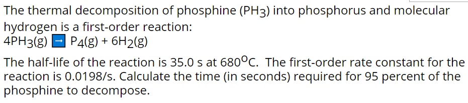 The thermal decomposition of phosphine (PH3) into phosphorus and molecular
hydrogen is a first-order reaction:
4PH3(g) - P4(g) + 6H2(g)
The half-life of the reaction is 35.0 s at 680°C. The first-order rate constant for the
reaction is 0.0198/s. Calculate the time (in seconds) required for 95 percent of the
phosphine to decompose.
