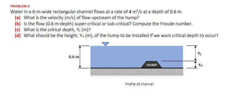 PROBLEM 6
Water in a 6-m-wide rectangular channel flows at a rate of 4 m³/s at a depth of 0.6 m.
(a) What is the velocity (m/s) of flow upstream of the hump?
(b) Is the flow (0.6 m-depth) super-critical or sub-critical? Compute the Froude number.
(c) What is the critical depth, Y. (m)?
(d) What should be the height, YH (m), of the hump to be installed if we want critical depth to occur?
Yc
0.6 m
HUMP
Profile of channel
YH