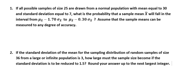 1. If all possible samples of size 25 are drawn from a normal population with mean equal to 30
and standard deviation equal to 7, what is the probability that a sample mean X will fall in the
interval from μx - 1.70 x to μ-0.30 ox? Assume that the sample means can be
measured to any degree of accuracy.
2. If the standard deviation of the mean for the sampling distribution of random samples of size
36 from a large or infinite population is 3, how large must the sample size become if the
standard deviation is to be reduced to 1.5? Round your answer up to the next largest integer.