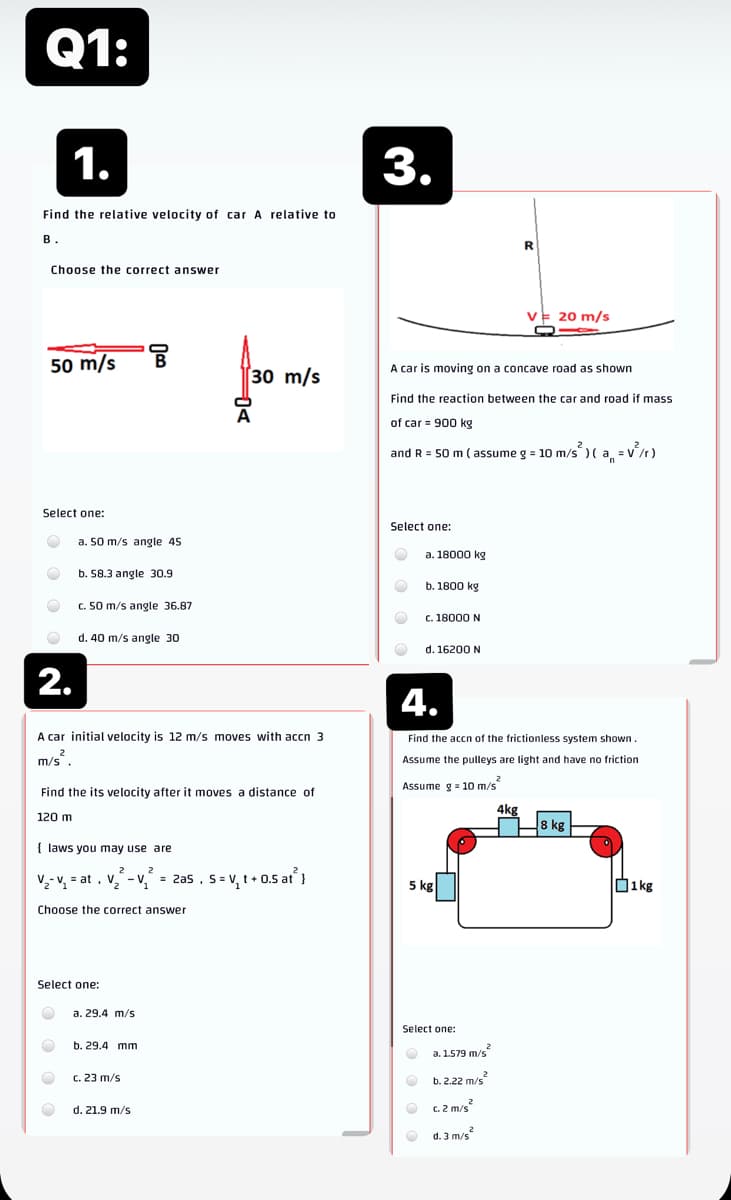 Q1:
1.
3.
Find the relative velocity of car A relative to
в.
Choose the correct answer
20 m/s
50 m/s
A car is moving on a concave road as shown
[30 m/s
Find the reaction between the car and road
mass
of car = 900 kg
and R = 50 m ( assume g = 10 m/s ) ( a =v/r)
Select one:
Select one:
a. 50 m/s angle 45
a. 18000 kg
b. 58.3 angle 30.9
b. 1800 kg
c. 50 m/s angle 36.87
c. 18000 N
d. 40 m/s angle 30
d. 16200 N
2.
4.
A car initial velocity is 12 m/s moves with accn 3
Find the accn of the frictionless system shown.
m/s
Assume the pulleys are light and have no friction
Assume g = 10 m/s"
Find the its velocity after it moves a distance of
4kg
120 m
8 kg
{ laws you may use are
2
V,- V, = at , v. - v, = 2zas , s = v, t• 0.5 at }
D1kg
5 kg
Choose the correct answer
Select one:
a. 29.4 m/s
Select one:
b. 29.4 mm
a. 1.579 m/s
c. 23 m/s
b. 2.22 m/s
d. 21.9 m/s
C. 2 m/s
O d. 3 m/s
