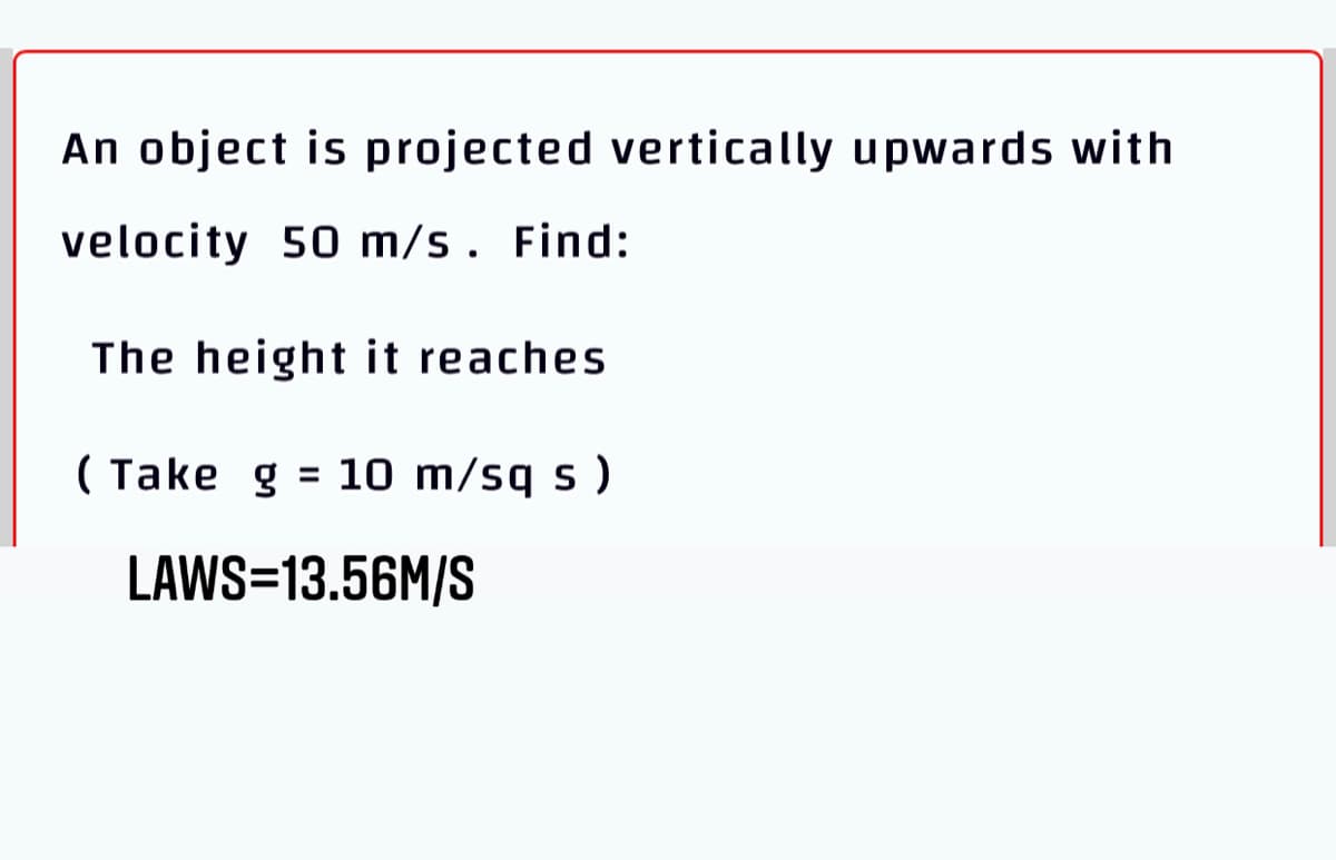 An object is projected vertically upwards with
velocity 50 m/s. Find:
The height it reaches
( Take g = 10 m/sq s )
LAWS=13.56M/S
