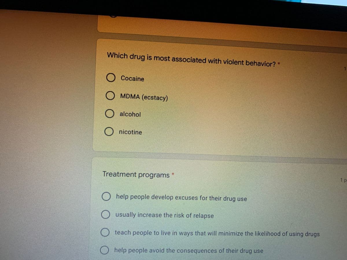 Which drug is most associated with violent behavior? *
Cocaine
MDMA (ecstacy)
O alcohol
nicotine
Treatment programs
1 p
help people develop excuses for their drug use
usually increase the risk of relapse
teach people to live in ways that will minimize the likelihood of using drugs
help people avoid the consequences of their drug use
